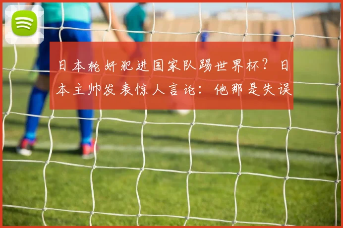 日本轮奸犯进国家队踢世界杯？日本主帅发表惊人言论：他那是失误