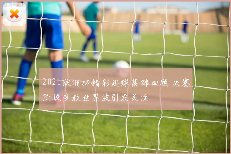 2021欧洲杯精彩进球集锦回顾 决赛阶段多粒世界波引发关注