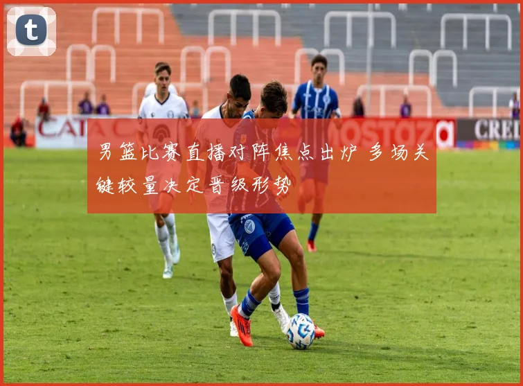 男篮比赛直播对阵焦点出炉 多场关键较量决定晋级形势