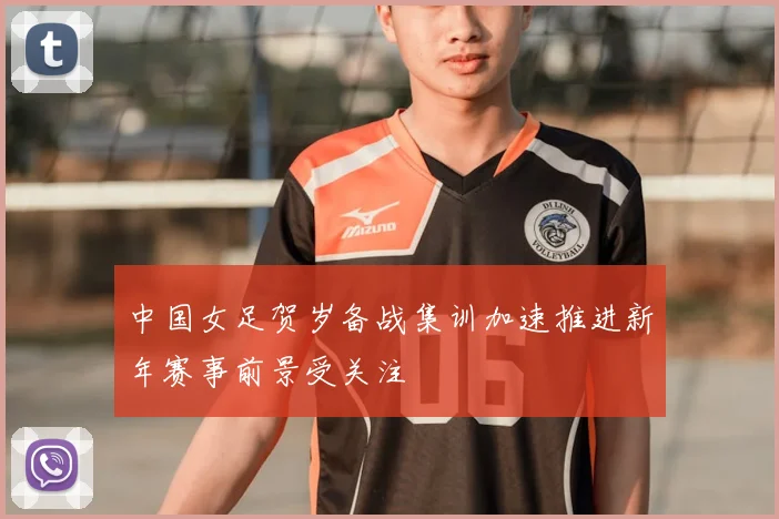 中国女足贺岁备战集训加速推进新年赛事前景受关注
