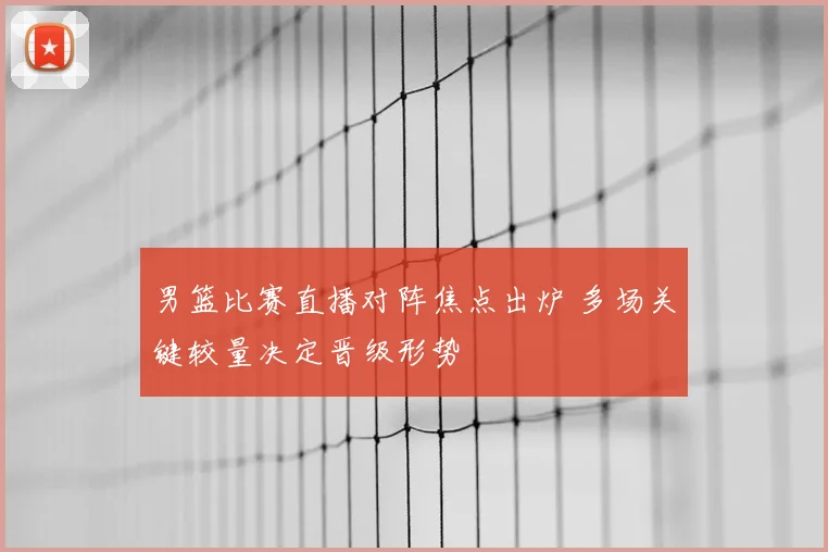 男篮比赛直播对阵焦点出炉 多场关键较量决定晋级形势