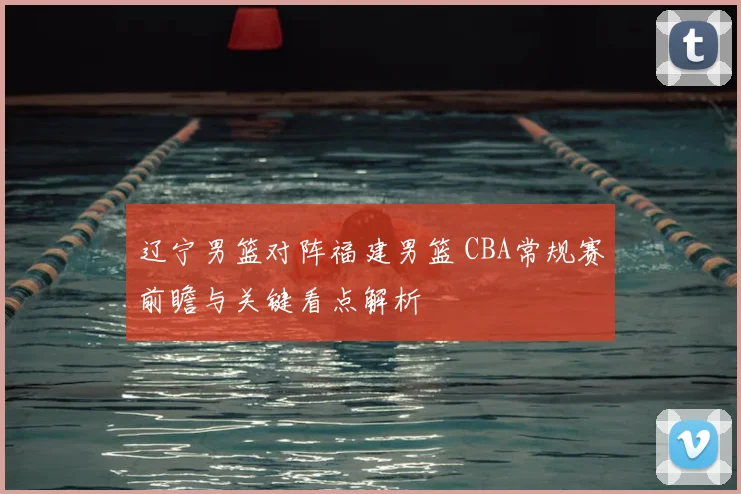 辽宁男篮对阵福建男篮 CBA常规赛前瞻与关键看点解析