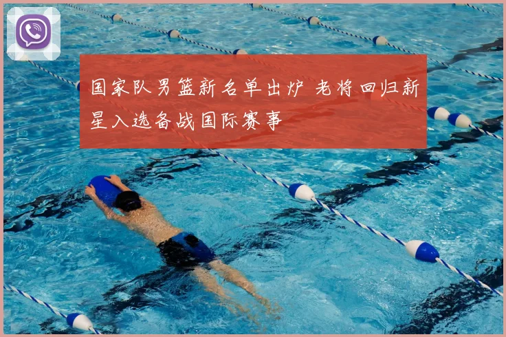国家队男篮新名单出炉 老将回归新星入选备战国际赛事