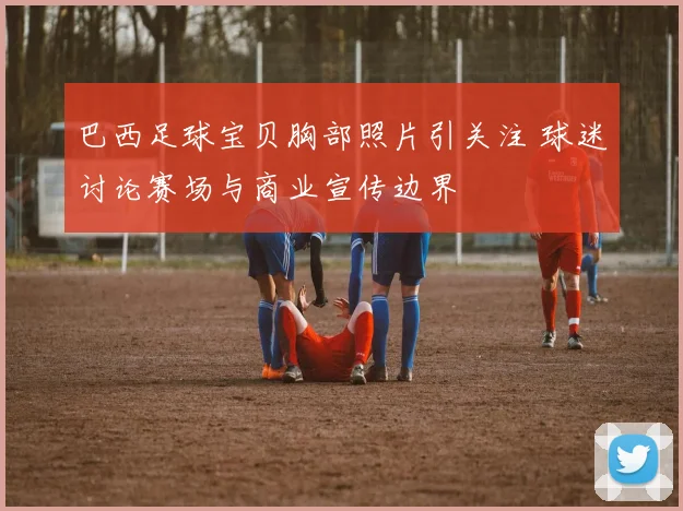 巴西足球宝贝胸部照片引关注 球迷讨论赛场与商业宣传边界