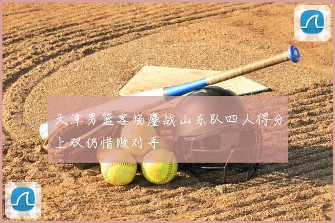 天津男篮客场鏖战山东队四人得分上双仍惜败对手