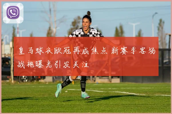 皇马球衣欧冠再成焦点 新赛季客场战袍曝光引发关注