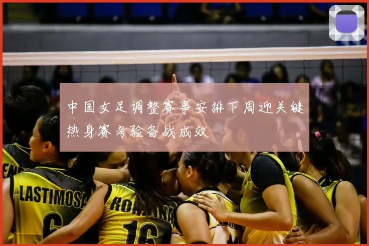 中国女足调整赛事安排下周迎关键热身赛考验备战成效