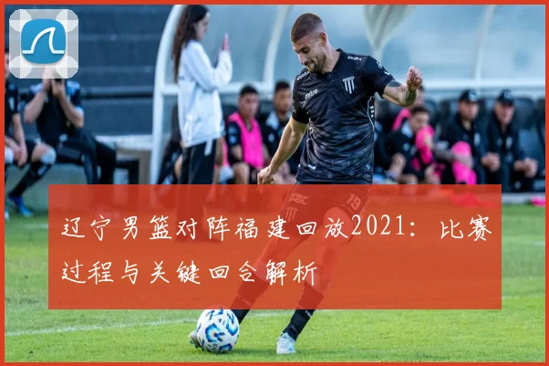 辽宁男篮对阵福建回放2021：比赛过程与关键回合解析