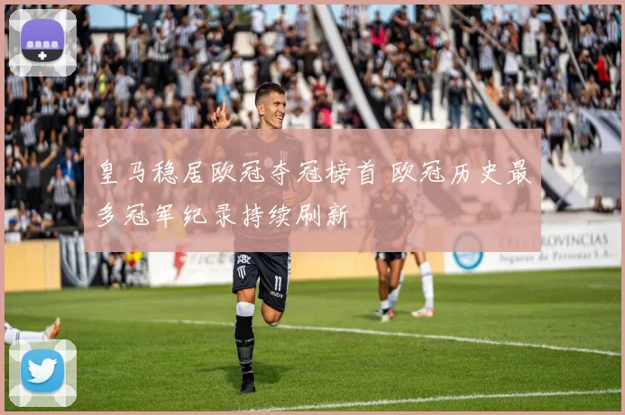 皇马稳居欧冠夺冠榜首 欧冠历史最多冠军纪录持续刷新