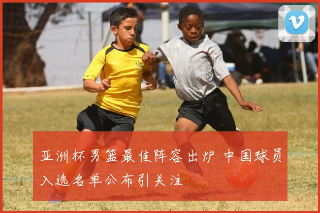 亚洲杯男篮最佳阵容出炉 中国球员入选名单公布引关注