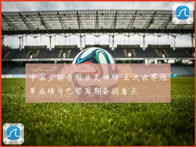 中国女排夺冠历史回顾 五次世界冠军成绩与巴黎周期备战看点