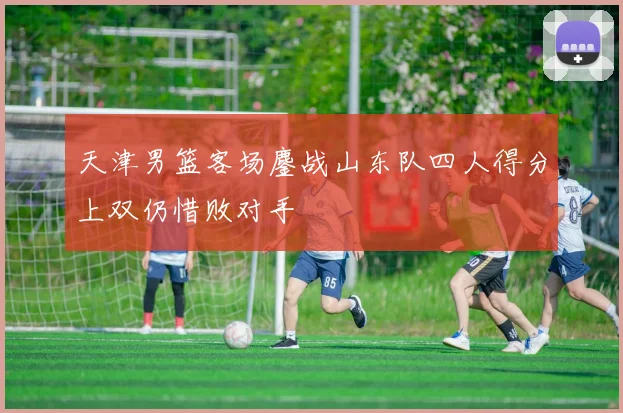 天津男篮客场鏖战山东队四人得分上双仍惜败对手