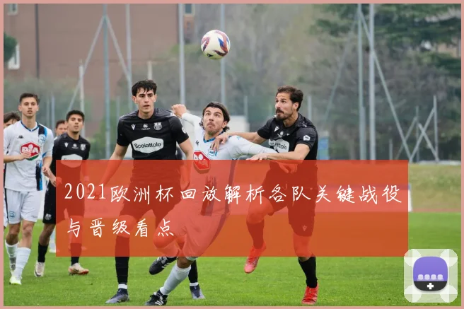 2021欧洲杯回放解析各队关键战役与晋级看点