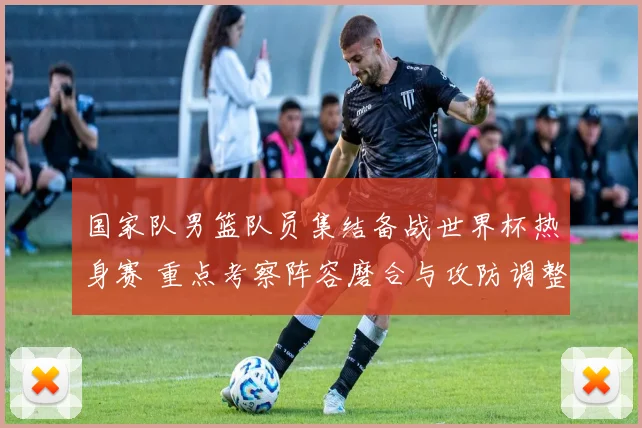 国家队男篮队员集结备战世界杯热身赛 重点考察阵容磨合与攻防调整