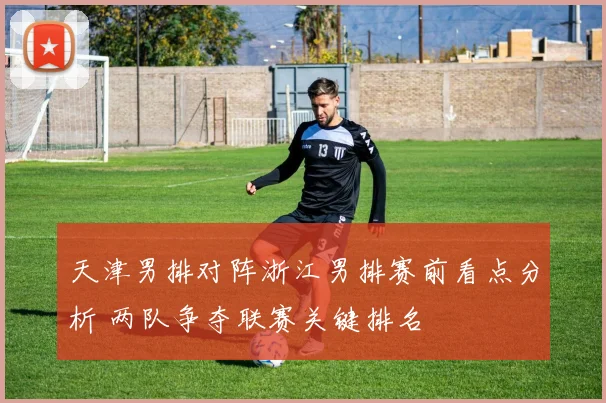 天津男排对阵浙江男排赛前看点分析 两队争夺联赛关键排名