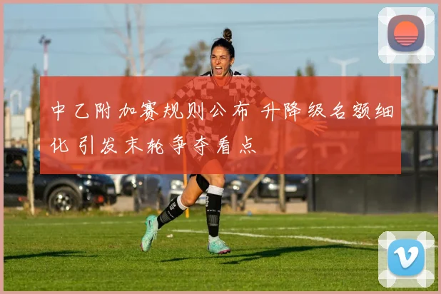 中乙附加赛规则公布 升降级名额细化 引发末轮争夺看点