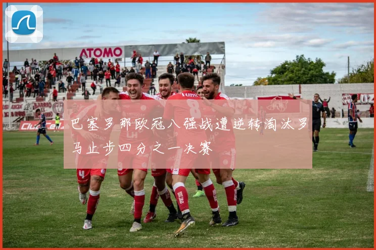 巴塞罗那欧冠八强战遭逆转淘汰罗马止步四分之一决赛