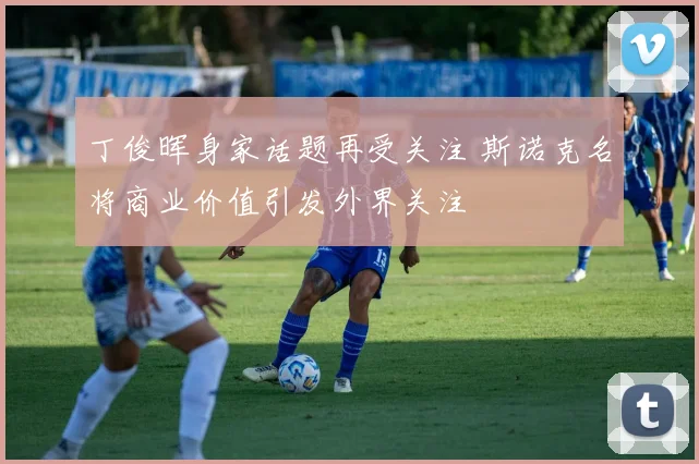丁俊晖身家话题再受关注 斯诺克名将商业价值引发外界关注