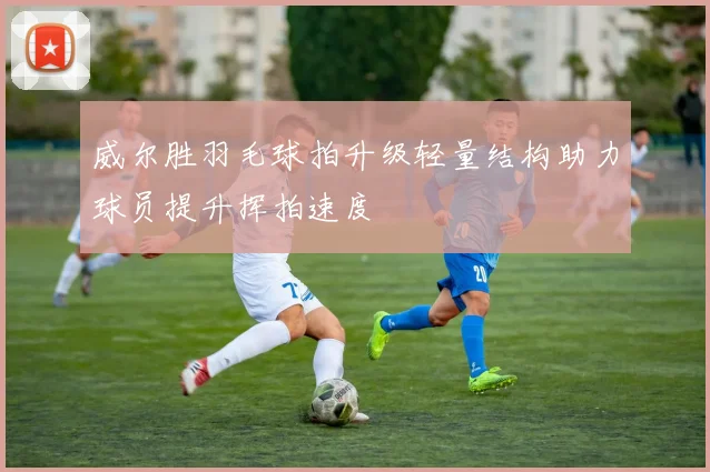 威尔胜羽毛球拍升级轻量结构助力球员提升挥拍速度