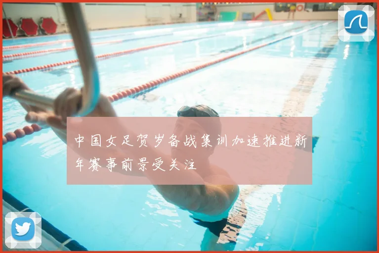 中国女足贺岁备战集训加速推进新年赛事前景受关注