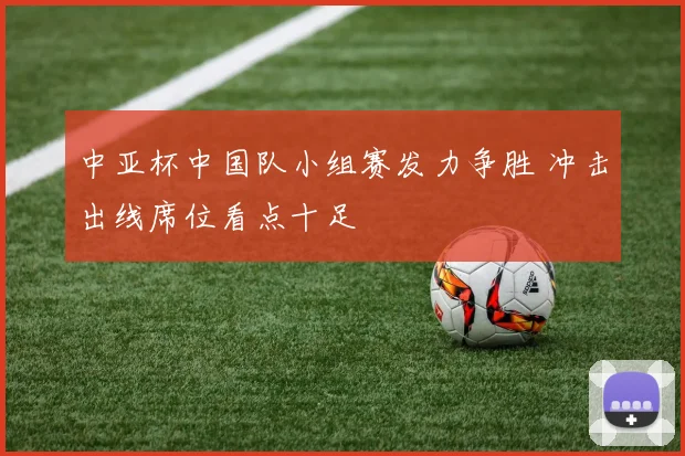 中亚杯中国队小组赛发力争胜 冲击出线席位看点十足