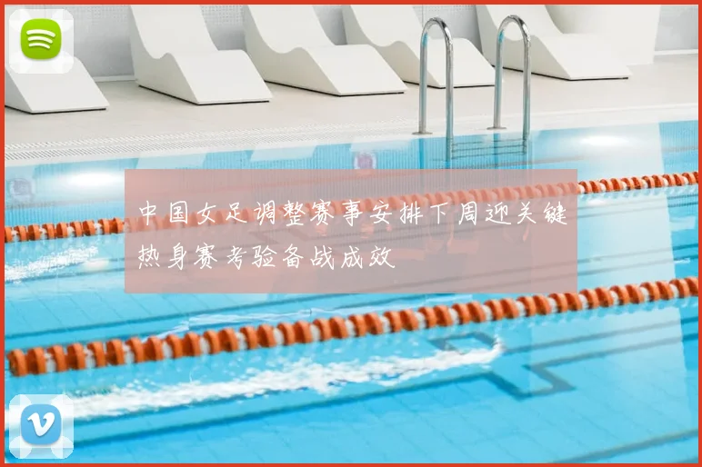 中国女足调整赛事安排下周迎关键热身赛考验备战成效