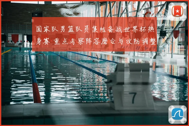 国家队男篮队员集结备战世界杯热身赛 重点考察阵容磨合与攻防调整