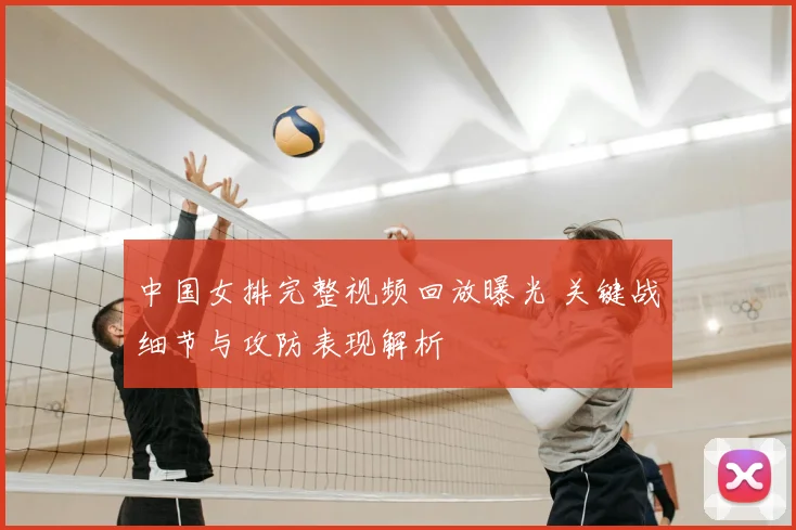 中国女排完整视频回放曝光 关键战细节与攻防表现解析