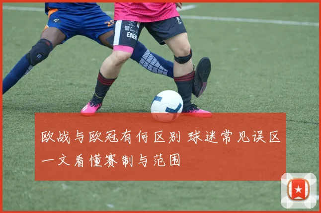 欧战与欧冠有何区别 球迷常见误区一文看懂赛制与范围