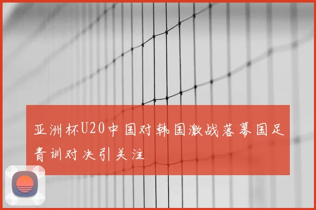 亚洲杯U20中国对韩国激战落幕国足青训对决引关注